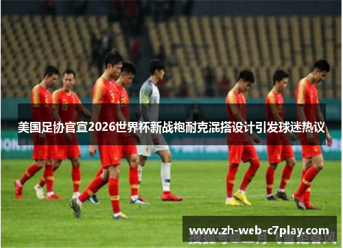 美国足协官宣2026世界杯新战袍耐克混搭设计引发球迷热议