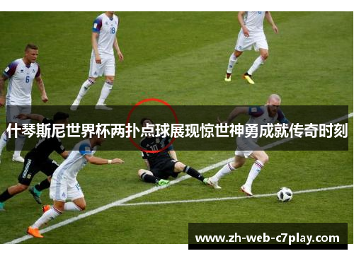 什琴斯尼世界杯两扑点球展现惊世神勇成就传奇时刻