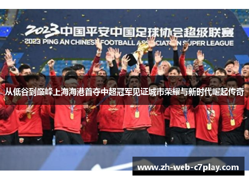 从低谷到巅峰上海海港首夺中超冠军见证城市荣耀与新时代崛起传奇