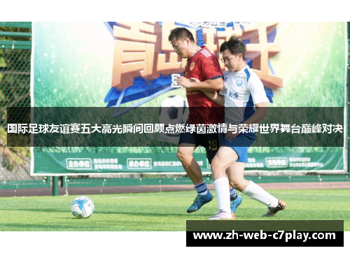 国际足球友谊赛五大高光瞬间回顾点燃绿茵激情与荣耀世界舞台巅峰对决